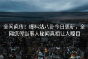 全网疯传！爆料站八卦今日更新，全网疯传当事人秘闻真相让人瞠目
