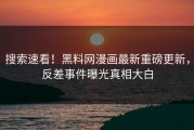 搜索速看！黑料网漫画最新重磅更新，反差事件曝光真相大白