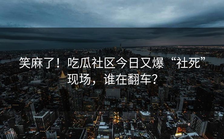 笑麻了！吃瓜社区今日又爆“社死”现场，谁在翻车？