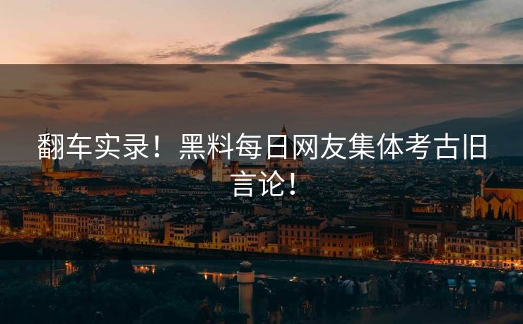 翻车实录！黑料每日网友集体考古旧言论！