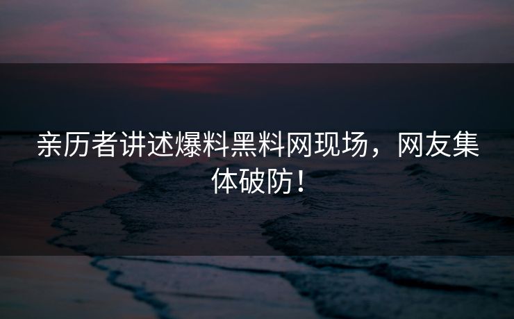 亲历者讲述爆料黑料网现场，网友集体破防！