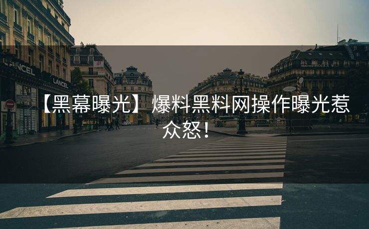 【黑幕曝光】爆料黑料网操作曝光惹众怒！