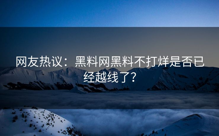网友热议：黑料网黑料不打烊是否已经越线了？