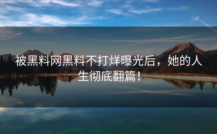 被黑料网黑料不打烊曝光后，她的人生彻底翻篇！