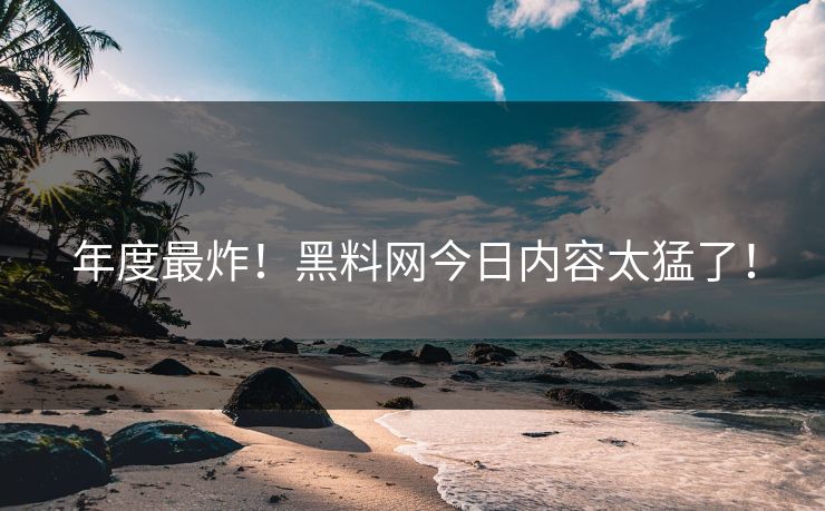 年度最炸！黑料网今日内容太猛了！