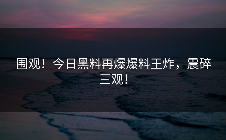 围观！今日黑料再爆爆料王炸，震碎三观！