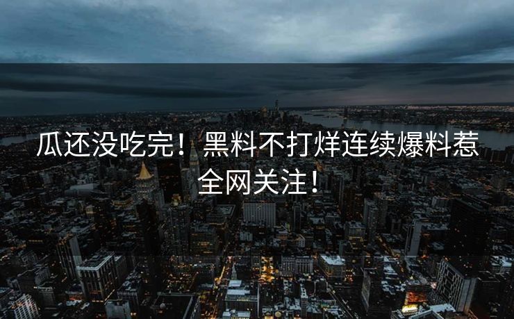 瓜还没吃完！黑料不打烊连续爆料惹全网关注！