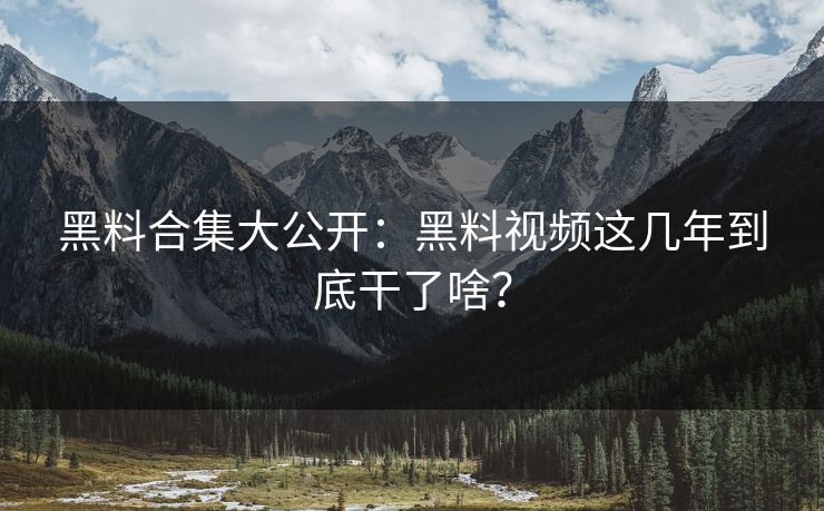 黑料合集大公开：黑料视频这几年到底干了啥？