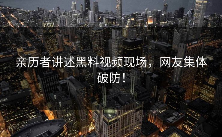 亲历者讲述黑料视频现场，网友集体破防！