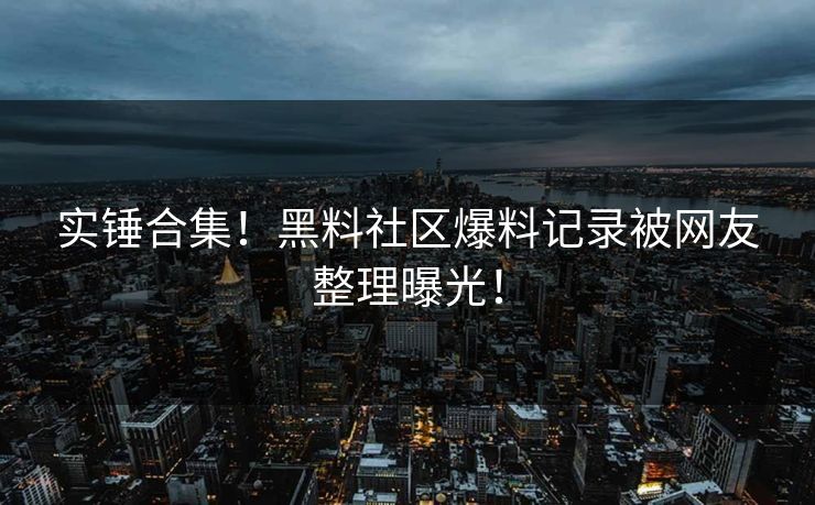 实锤合集！黑料社区爆料记录被网友整理曝光！