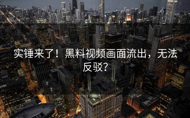 实锤来了！黑料视频画面流出，无法反驳？
