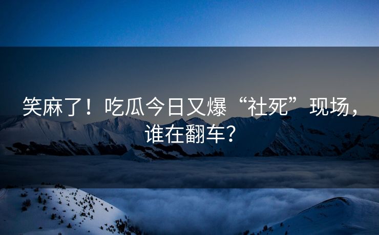 笑麻了！吃瓜今日又爆“社死”现场，谁在翻车？