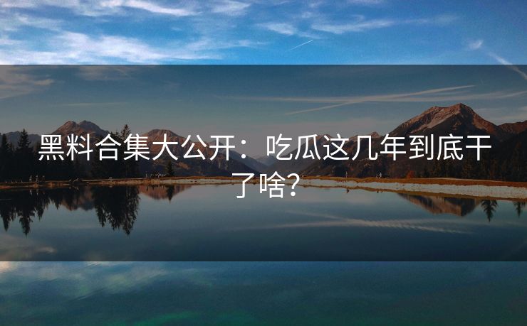 黑料合集大公开：吃瓜这几年到底干了啥？
