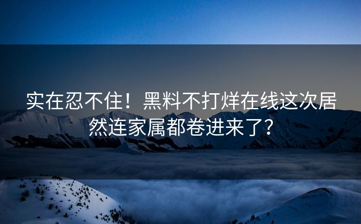 实在忍不住！黑料不打烊在线这次居然连家属都卷进来了？
