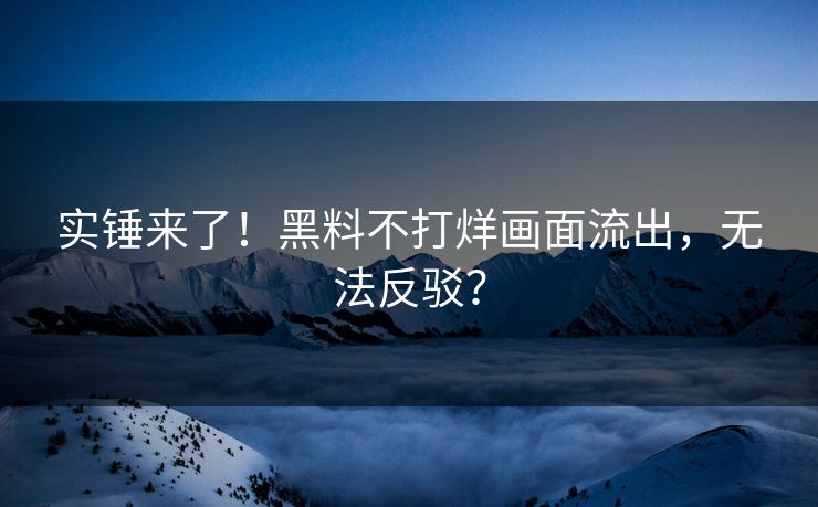 实锤来了！黑料不打烊画面流出，无法反驳？