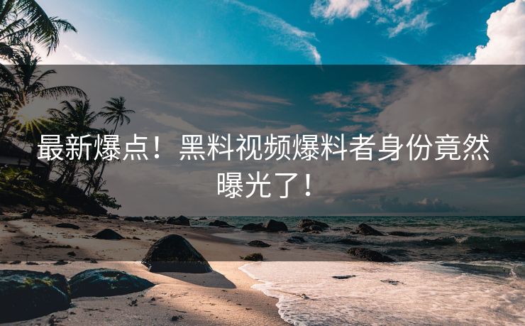 最新爆点！黑料视频爆料者身份竟然曝光了！