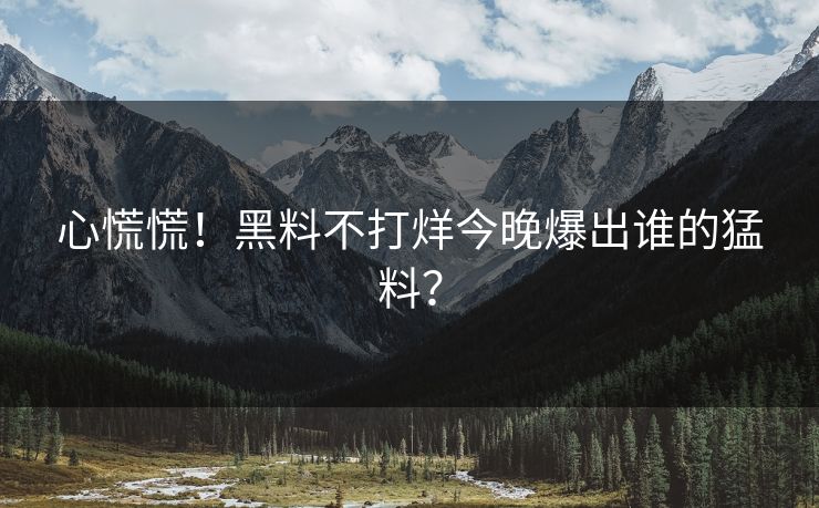 心慌慌！黑料不打烊今晚爆出谁的猛料？