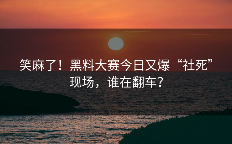 笑麻了！黑料大赛今日又爆“社死”现场，谁在翻车？