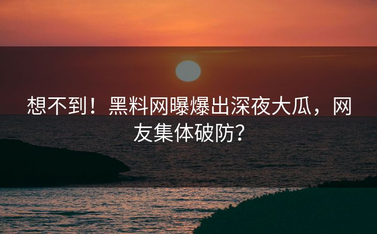 想不到！黑料网曝爆出深夜大瓜，网友集体破防？