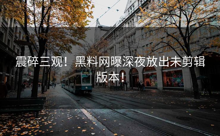震碎三观！黑料网曝深夜放出未剪辑版本！