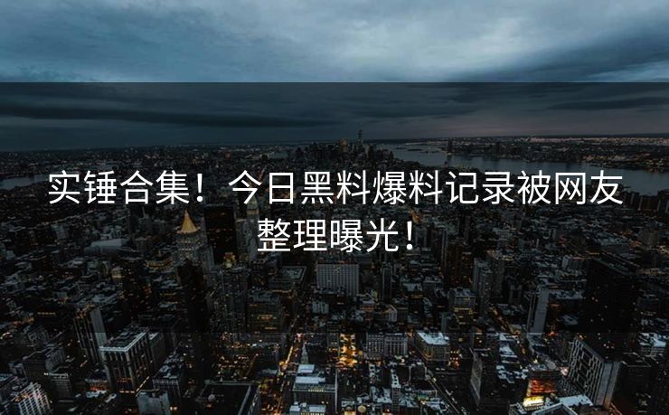 实锤合集！今日黑料爆料记录被网友整理曝光！