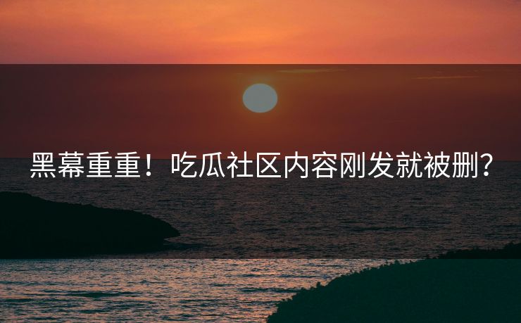 黑幕重重！吃瓜社区内容刚发就被删？