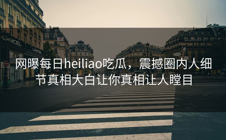 网曝每日heiliao吃瓜，震撼圈内人细节真相大白让你真相让人瞠目