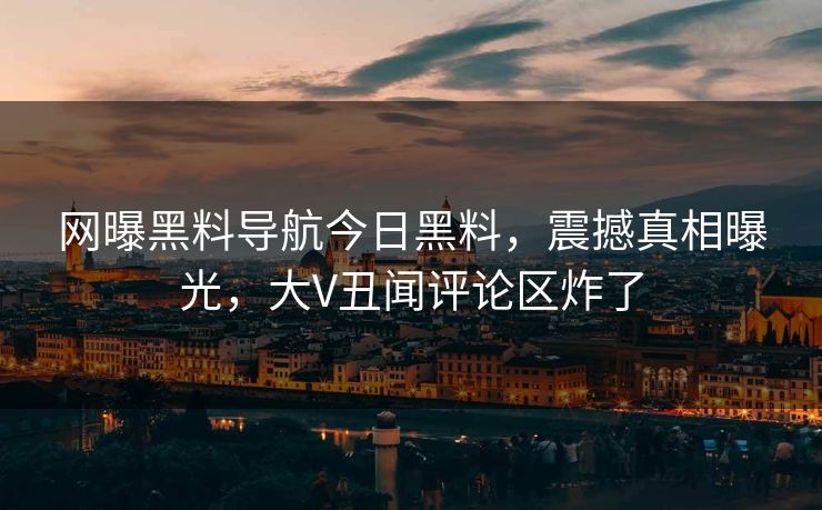 网曝黑料导航今日黑料，震撼真相曝光，大V丑闻评论区炸了