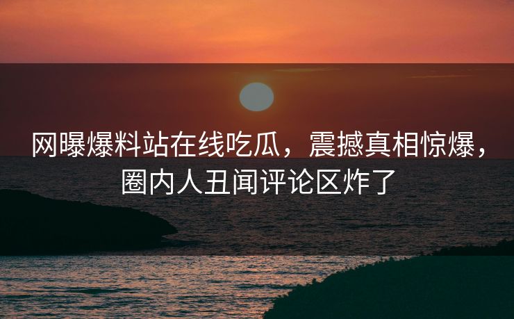 网曝爆料站在线吃瓜，震撼真相惊爆，圈内人丑闻评论区炸了