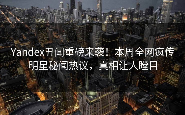 Yandex丑闻重磅来袭！本周全网疯传明星秘闻热议，真相让人瞠目