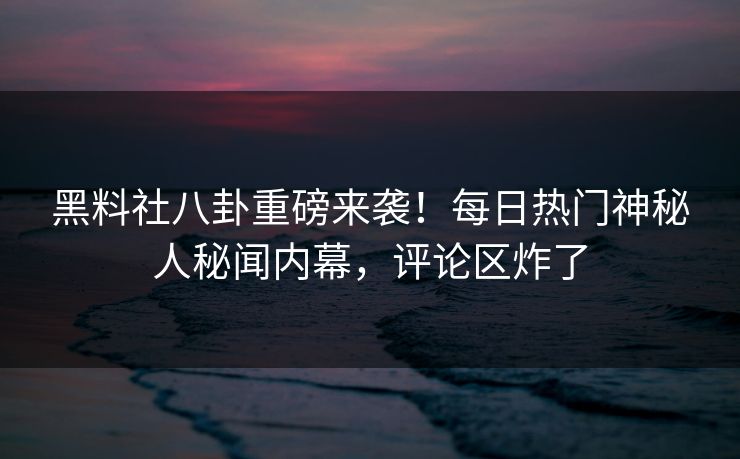 黑料社八卦重磅来袭！每日热门神秘人秘闻内幕，评论区炸了