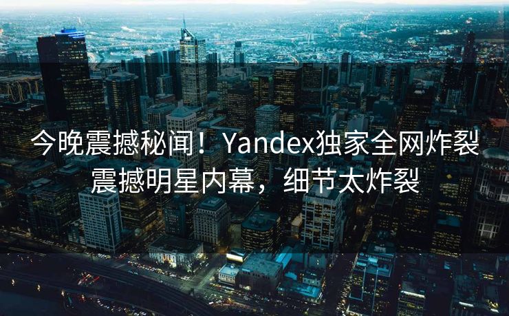 今晚震撼秘闻！Yandex独家全网炸裂震撼明星内幕，细节太炸裂