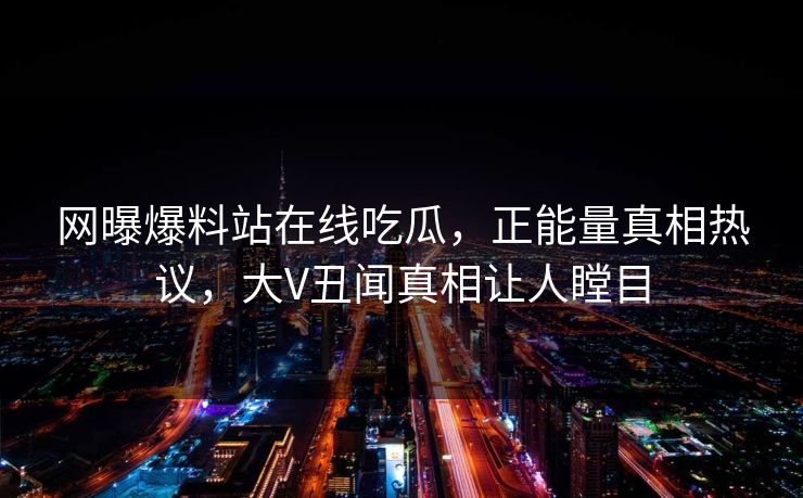 网曝爆料站在线吃瓜，正能量真相热议，大V丑闻真相让人瞠目