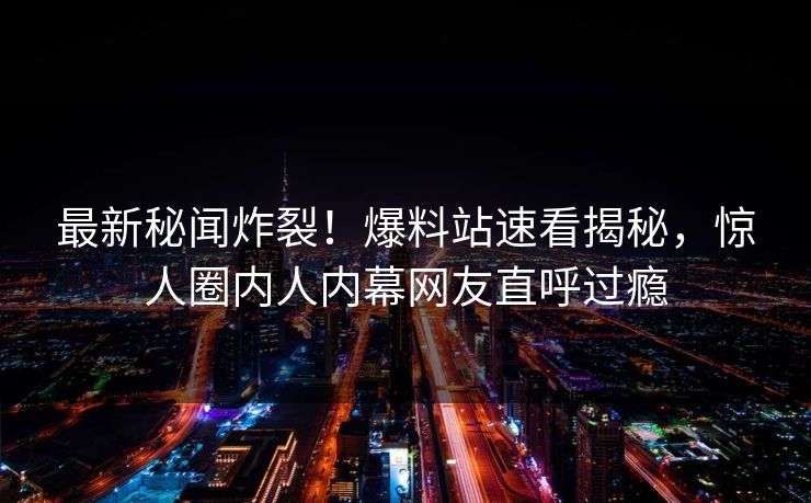 最新秘闻炸裂！爆料站速看揭秘，惊人圈内人内幕网友直呼过瘾