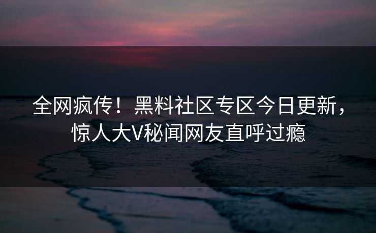 全网疯传！黑料社区专区今日更新，惊人大V秘闻网友直呼过瘾