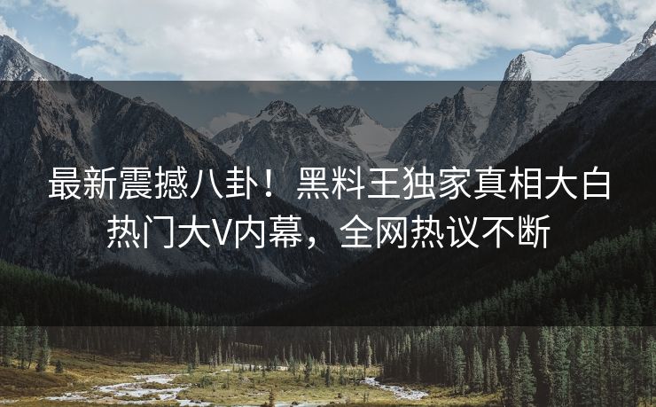 最新震撼八卦！黑料王独家真相大白热门大V内幕，全网热议不断