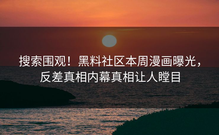 搜索围观！黑料社区本周漫画曝光，反差真相内幕真相让人瞠目