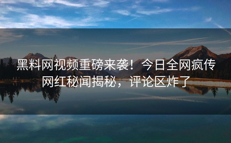黑料网视频重磅来袭！今日全网疯传网红秘闻揭秘，评论区炸了