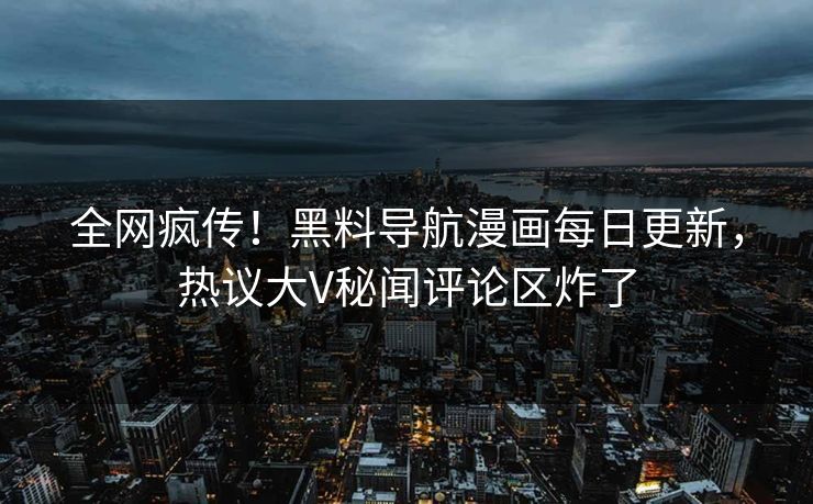 全网疯传！黑料导航漫画每日更新，热议大V秘闻评论区炸了