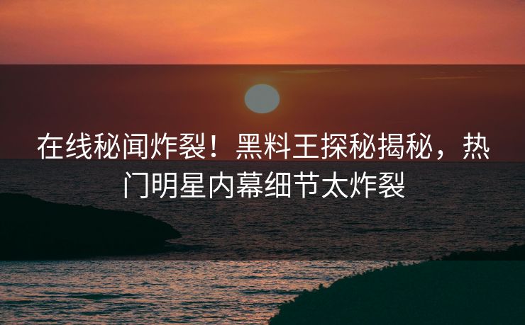 在线秘闻炸裂！黑料王探秘揭秘，热门明星内幕细节太炸裂