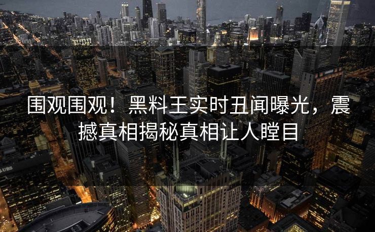 围观围观！黑料王实时丑闻曝光，震撼真相揭秘真相让人瞠目