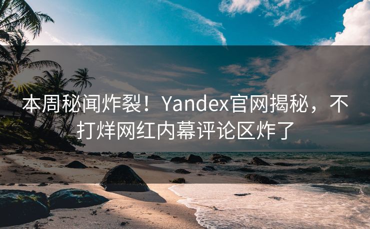 本周秘闻炸裂！Yandex官网揭秘，不打烊网红内幕评论区炸了