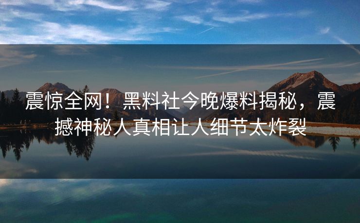 震惊全网！黑料社今晚爆料揭秘，震撼神秘人真相让人细节太炸裂