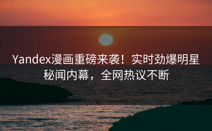 Yandex漫画重磅来袭！实时劲爆明星秘闻内幕，全网热议不断