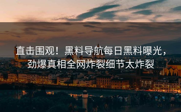 直击围观！黑料导航每日黑料曝光，劲爆真相全网炸裂细节太炸裂