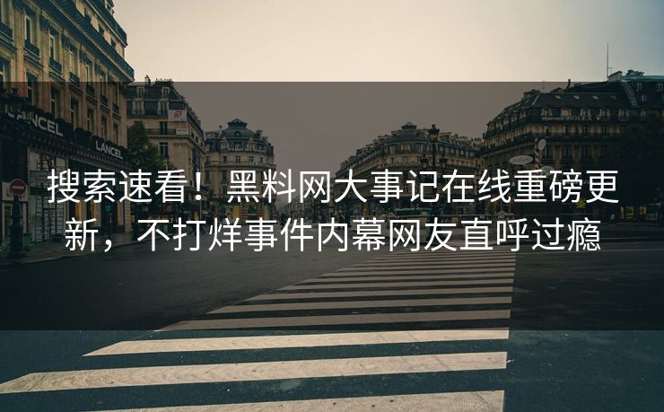 搜索速看！黑料网大事记在线重磅更新，不打烊事件内幕网友直呼过瘾