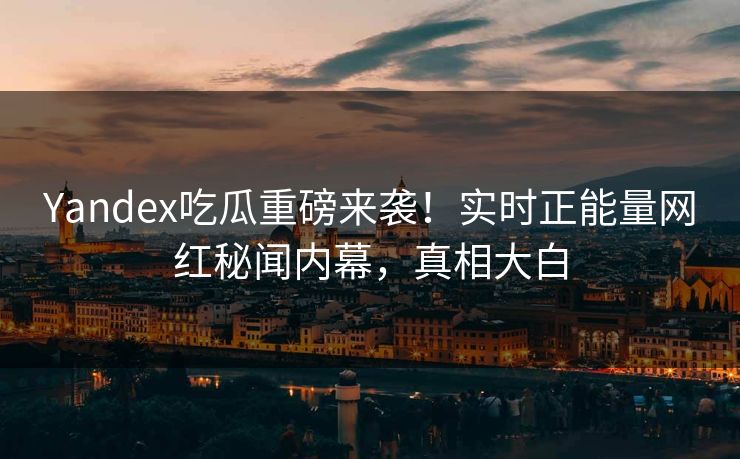 Yandex吃瓜重磅来袭！实时正能量网红秘闻内幕，真相大白