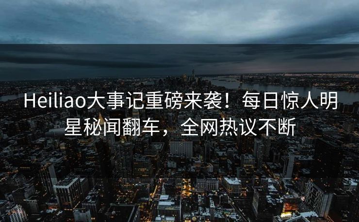Heiliao大事记重磅来袭！每日惊人明星秘闻翻车，全网热议不断
