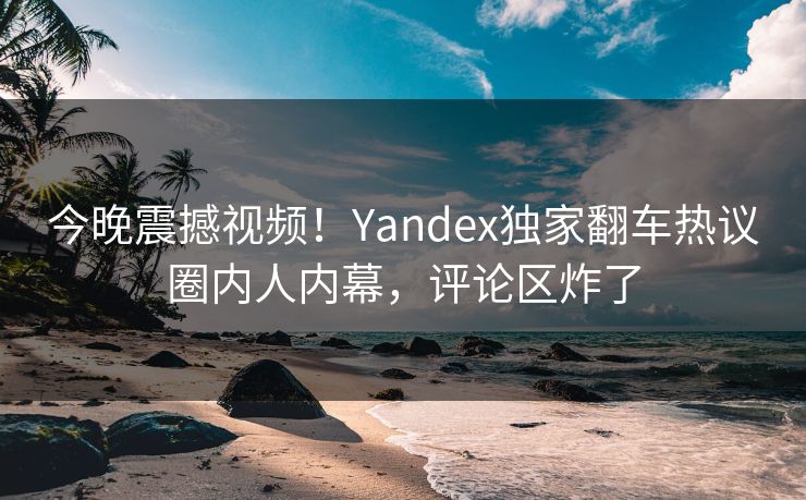 今晚震撼视频！Yandex独家翻车热议圈内人内幕，评论区炸了
