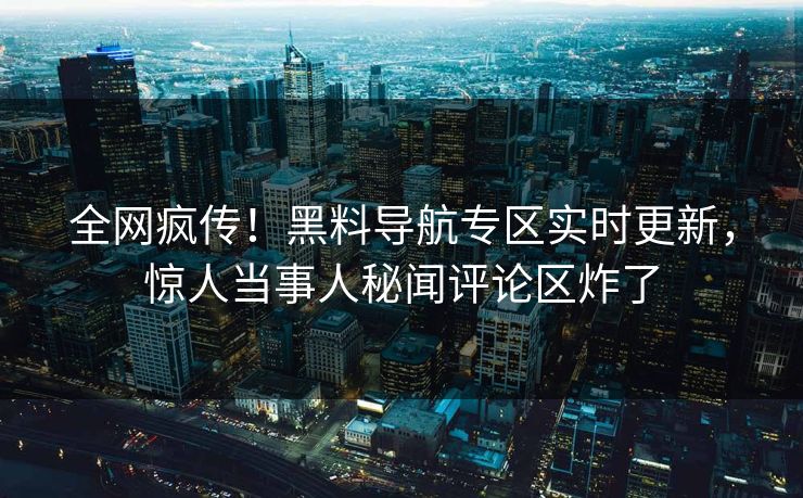 全网疯传！黑料导航专区实时更新，惊人当事人秘闻评论区炸了